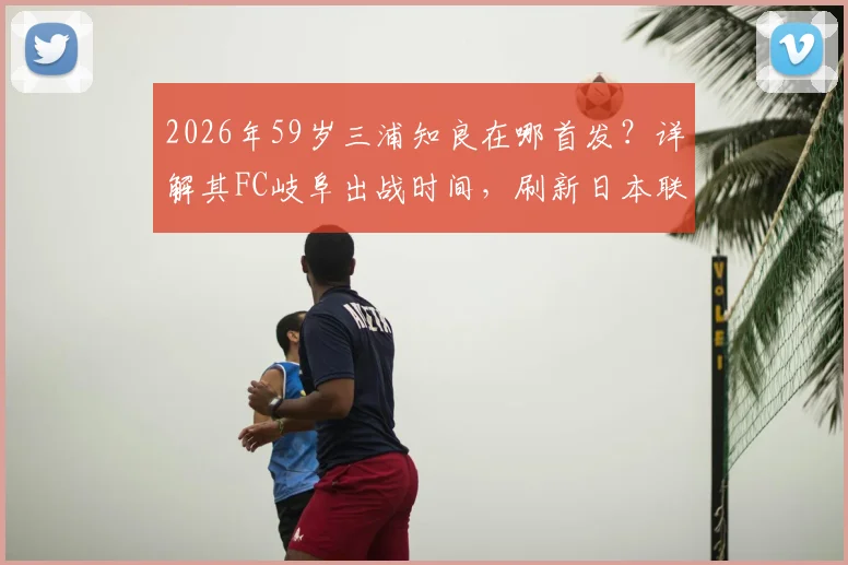2026年59岁三浦知良在哪首发?详解其FC岐阜出战时间,刷新日本联赛最年长出场纪录数据与表现