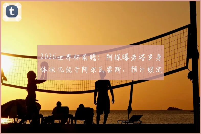 2026世界杯前瞻：阿媒曝劳塔罗身体状况优于阿尔瓦雷斯，预计锁定阿根廷首战首发席位