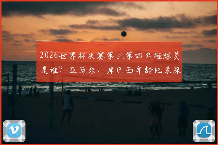 2026世界杯决赛第三第四年轻球员是谁？亚马尔、库巴西年龄纪录深度解析，西班牙新星能否改写历史