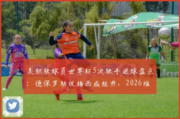 美职联球员世界杯5次联手进球盘点：德保罗助攻梅西成经典，2026谁将续写传奇？