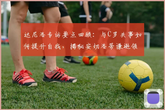 达尼洛专访要点回顾:与C罗共事如何提升自我,揭秘安切洛蒂谦逊领导的成功秘诀