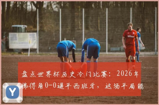 盘点世界杯历史冷门比赛:2026年佛得角0-0逼平西班牙,这场平局能排进前几?