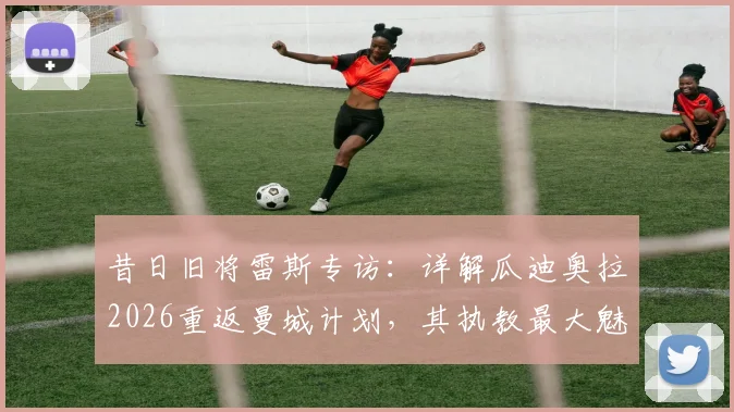 昔日旧将雷斯专访：详解瓜迪奥拉2026重返曼城计划，其执教最大魅力在何处？