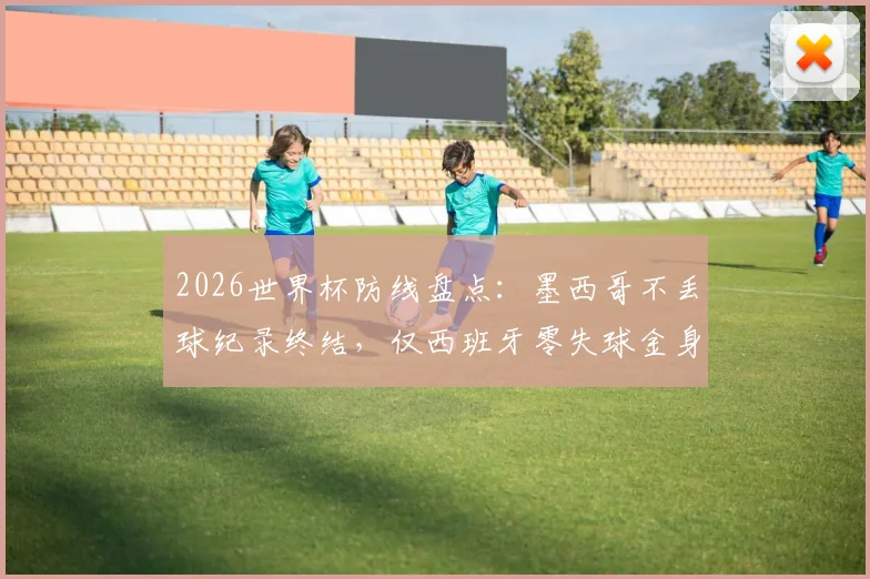 2026世界杯防线盘点:墨西哥不丢球纪录终结,仅西班牙零失球金身仍在,谁能最终守住?