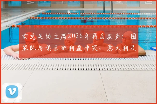 前意足协主席2026年再度发声：国家队与俱乐部利益冲突，意大利足球困境何解？