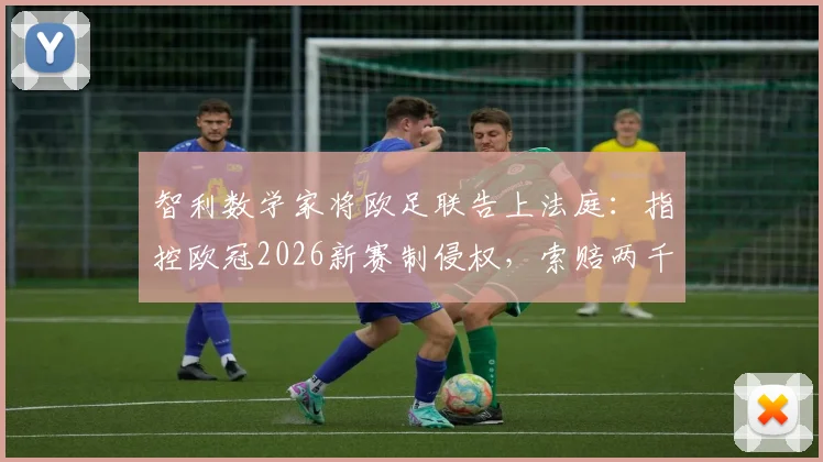 智利数学家将欧足联告上法庭:指控欧冠2026新赛制侵权,索赔两千万欧元官司详解