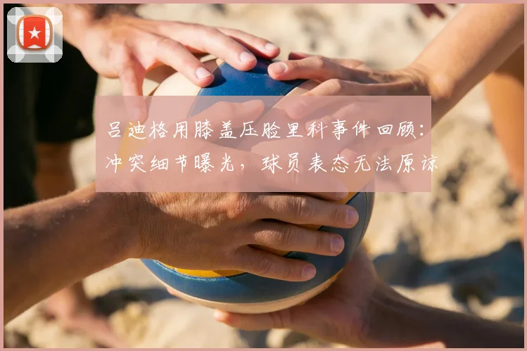 吕迪格用膝盖压脸里科事件回顾:冲突细节曝光,球员表态无法原谅,球迷热议犯规尺度与体育精神