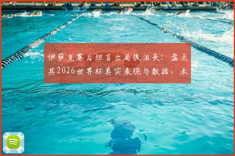 伊萨克赛后坦言出局很沮丧:盘点其2026世界杯真实表现与数据,未来进球前景如何?