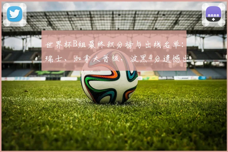 世界杯B组最终积分榜与出线名单:瑞士、加拿大晋级,波黑4分遗憾出局,卡塔尔队战绩回顾