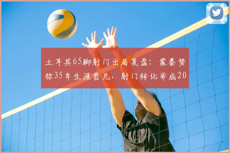 土耳其65脚射门出局复盘:蒙泰努称35年生涯首见,射门转化率成2026欧洲杯关键议题