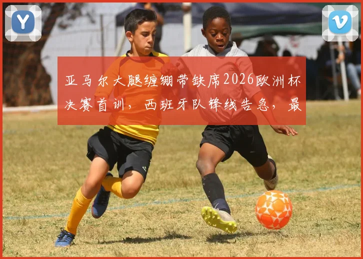 亚马尔大腿缠绷带缺席2026欧洲杯决赛首训,西班牙队锋线告急,最新伤情分析与决赛前景