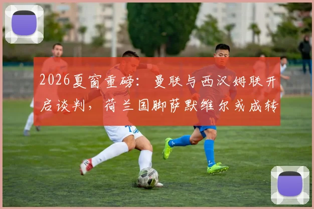 2026夏窗重磅：曼联与西汉姆联开启谈判，荷兰国脚萨默维尔或成转会市场焦点