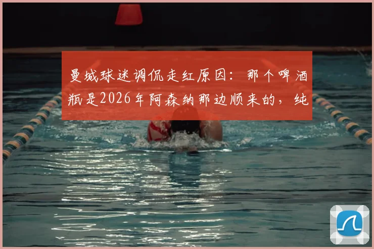 曼城球迷调侃走红原因:那个啤酒瓶是2026年阿森纳那边顺来的,纯属个人幽默感作祟