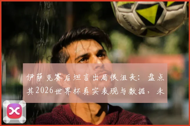 伊萨克赛后坦言出局很沮丧：盘点其2026世界杯真实表现与数据，未来进球前景如何？