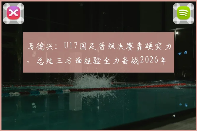 马德兴:U17国足晋级决赛靠硬实力,总结三方面经验全力备战2026年U17亚洲杯决赛对阵日本队