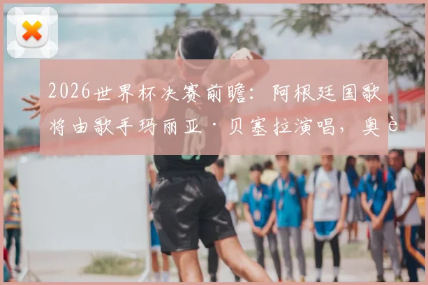 2026世界杯决赛前瞻：阿根廷国歌将由歌手玛丽亚·贝塞拉演唱，奥莱报披露开幕仪式详情