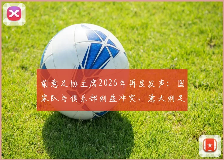 前意足协主席2026年再度发声:国家队与俱乐部利益冲突,意大利足球困境何解?