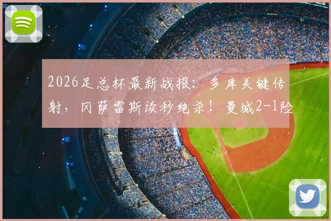 2026足总杯最新战报:多库关键传射,冈萨雷斯读秒绝杀!曼城2-1险胜南安普顿晋级,附全场精华回顾