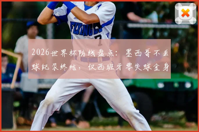 2026世界杯防线盘点：墨西哥不丢球纪录终结，仅西班牙零失球金身仍在，谁能最终守住？