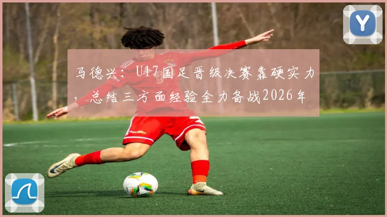 马德兴：U17国足晋级决赛靠硬实力，总结三方面经验全力备战2026年U17亚洲杯决赛对阵日本队