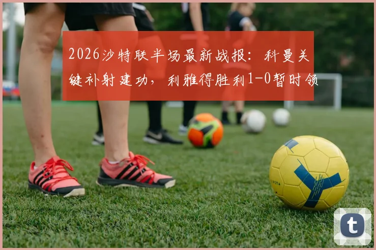 2026沙特联半场最新战报：科曼关键补射建功，利雅得胜利1-0暂时领先达曼协作