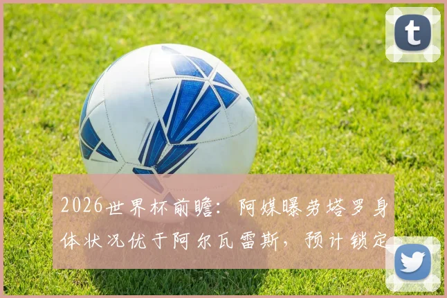 2026世界杯前瞻：阿媒曝劳塔罗身体状况优于阿尔瓦雷斯，预计锁定阿根廷首战首发席位