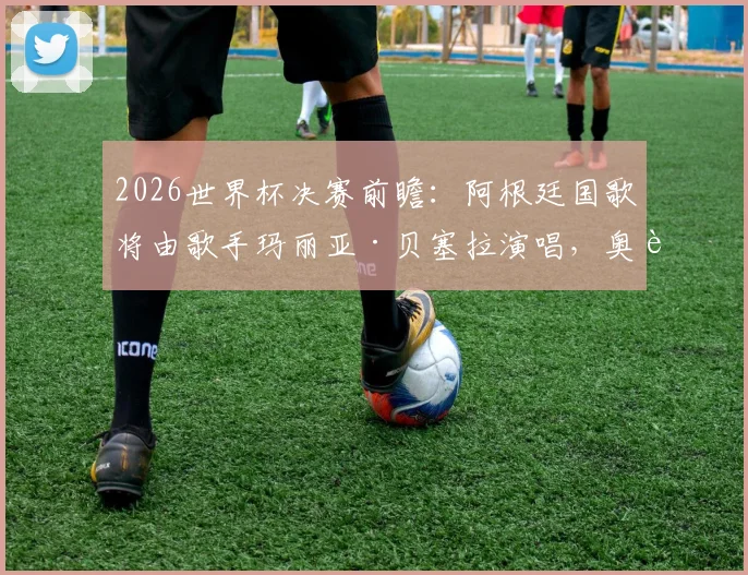 2026世界杯决赛前瞻：阿根廷国歌将由歌手玛丽亚·贝塞拉演唱，奥莱报披露开幕仪式详情