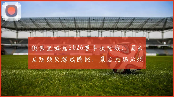 德弗里喊话2026赛季收官战：国米后防频失球成隐忧，最后几场必须全力争胜扭转局面