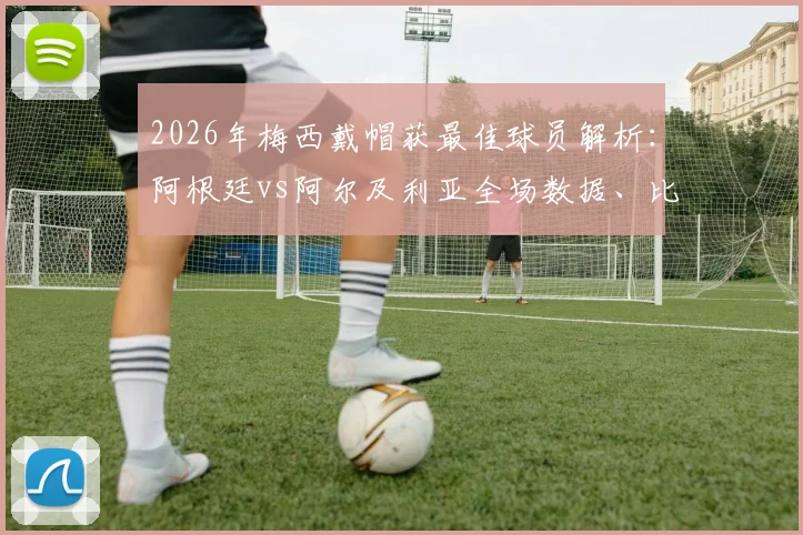 2026年梅西戴帽获最佳球员解析：阿根廷vs阿尔及利亚全场数据、比赛录像与评选详情