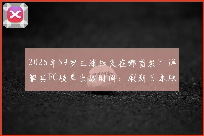 2026年59岁三浦知良在哪首发？详解其FC岐阜出战时间，刷新日本联赛最年长出场纪录数据与表现