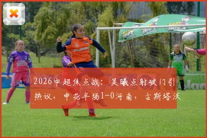 2026中超焦点战：吴曦点射破门引热议，申花半场1-0河南，古斯塔沃中柱成转折