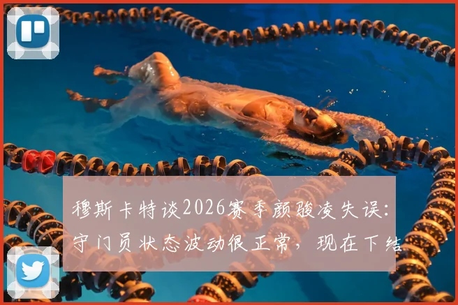 穆斯卡特谈2026赛季颜骏凌失误:守门员状态波动很正常,现在下结论为时过早