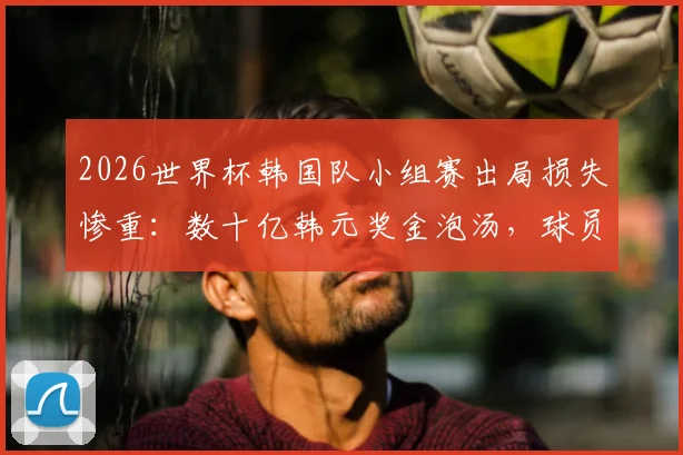 2026世界杯韩国队小组赛出局损失惨重：数十亿韩元奖金泡汤，球员及赞助商均受影响
