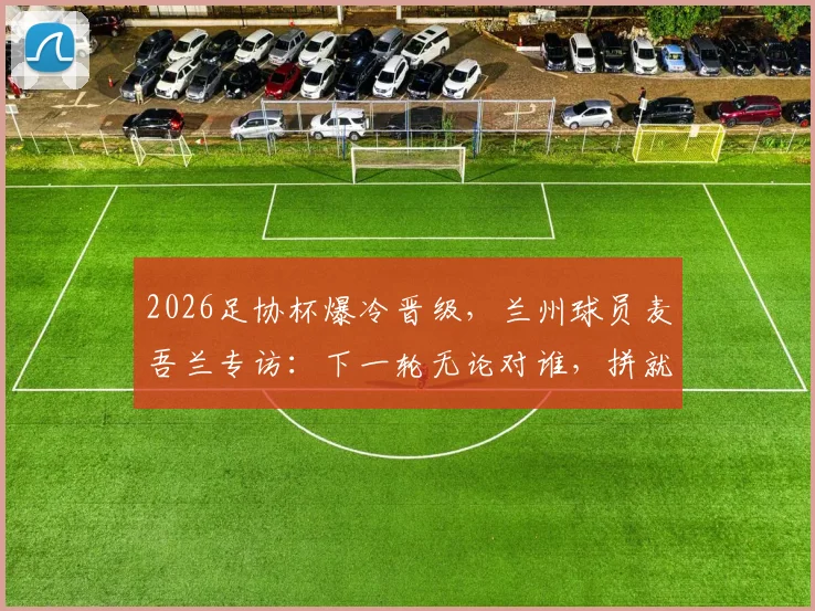 2026足协杯爆冷晋级,兰州球员麦吾兰专访:下一轮无论对谁,拼就完了!