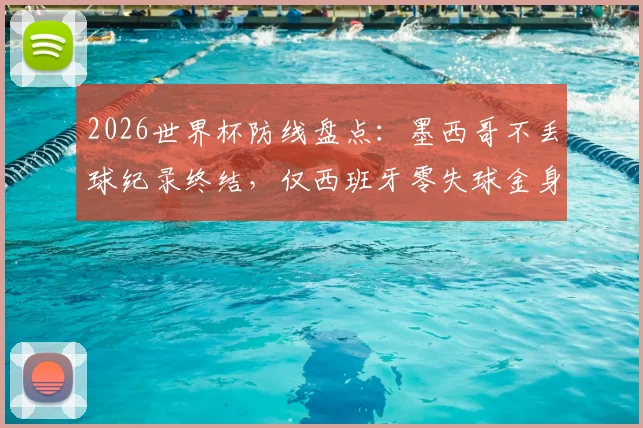 2026世界杯防线盘点：墨西哥不丢球纪录终结，仅西班牙零失球金身仍在，谁能最终守住？