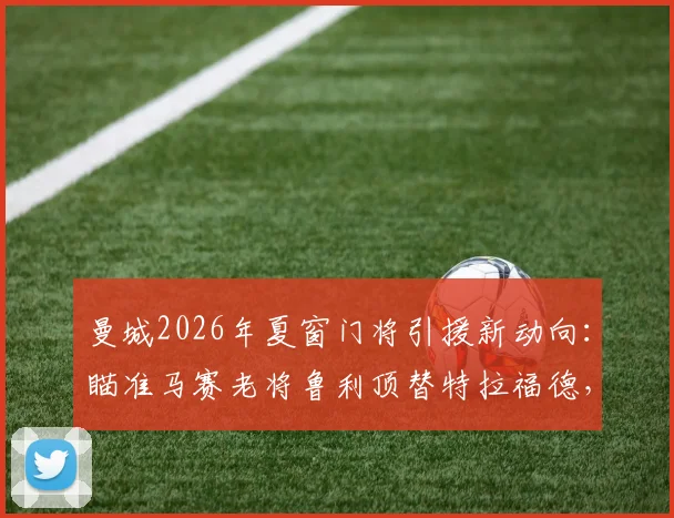 曼城2026年夏窗门将引援新动向:瞄准马赛老将鲁利顶替特拉福德,技术特点与转会可能性全面分析