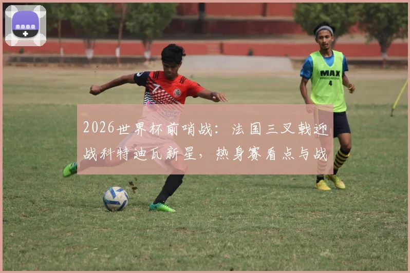 2026世界杯前哨战:法国三叉戟迎战科特迪瓦新星,热身赛看点与战术解析全攻略