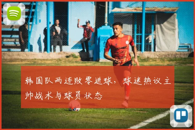 韩国队两连败零进球，球迷热议主帅战术与球员状态