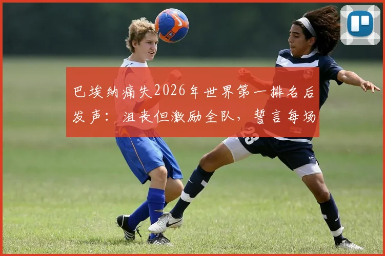 巴埃纳痛失2026年世界第一排名后发声：沮丧但激励全队，誓言每场必争胜