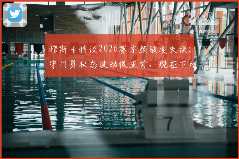 穆斯卡特谈2026赛季颜骏凌失误:守门员状态波动很正常,现在下结论为时过早