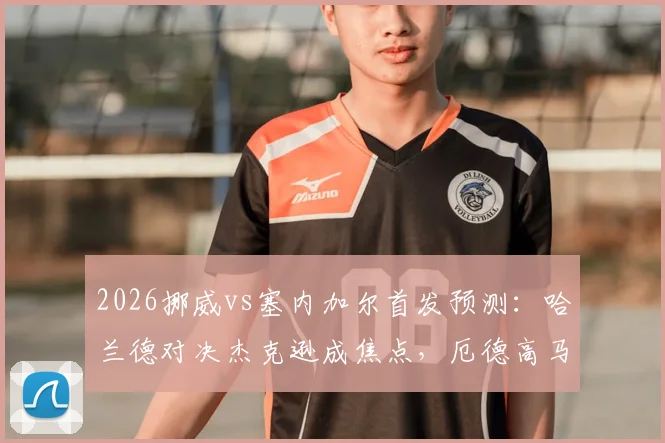 2026挪威vs塞内加尔首发预测：哈兰德对决杰克逊成焦点，厄德高马内领衔中场，附双方战术看点解析