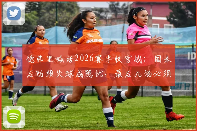 德弗里喊话2026赛季收官战:国米后防频失球成隐忧,最后几场必须全力争胜扭转局面