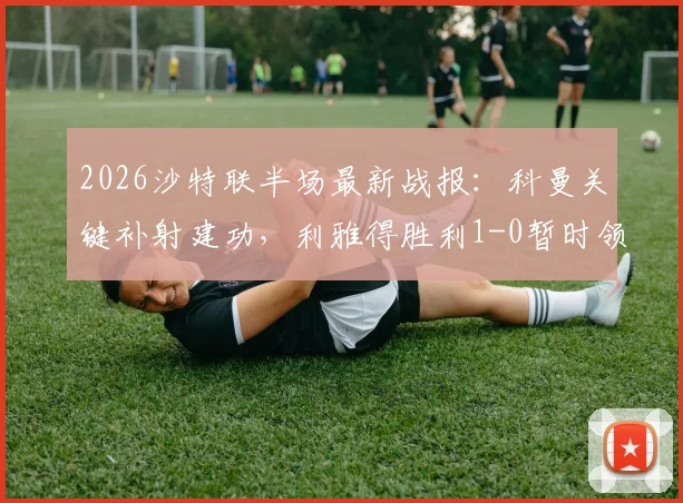 2026沙特联半场最新战报：科曼关键补射建功，利雅得胜利1-0暂时领先达曼协作