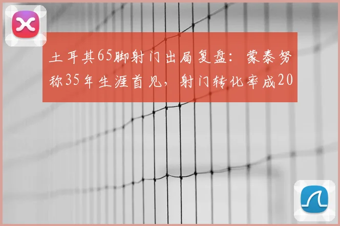 土耳其65脚射门出局复盘:蒙泰努称35年生涯首见,射门转化率成2026欧洲杯关键议题