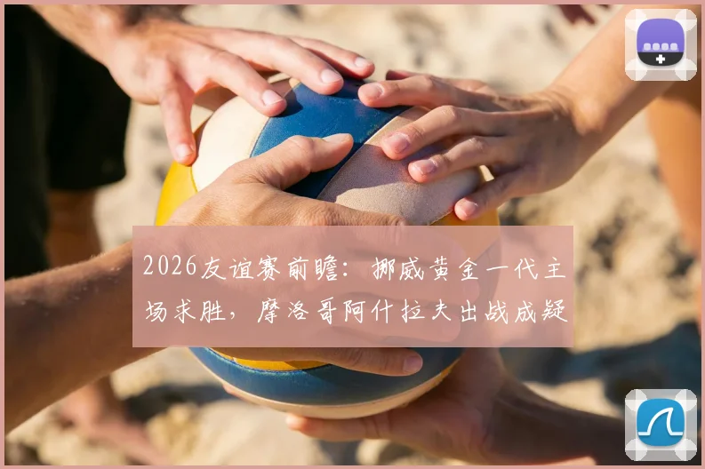 2026友谊赛前瞻：挪威黄金一代主场求胜，摩洛哥阿什拉夫出战成疑，战术解析与比分预测