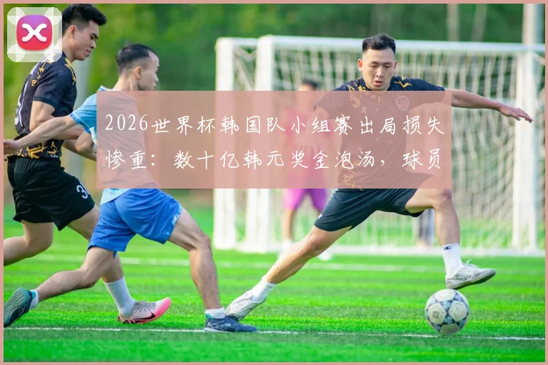 2026世界杯韩国队小组赛出局损失惨重：数十亿韩元奖金泡汤，球员及赞助商均受影响