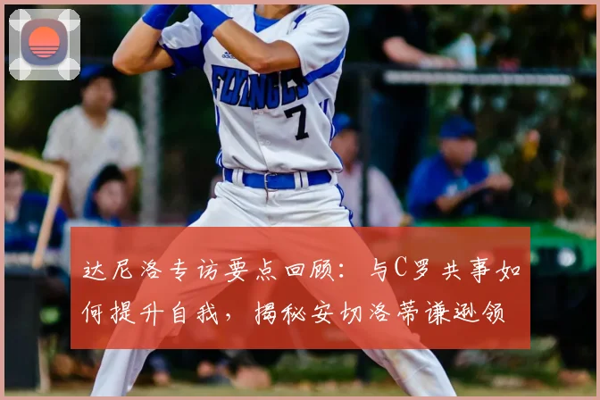 达尼洛专访要点回顾:与C罗共事如何提升自我,揭秘安切洛蒂谦逊领导的成功秘诀