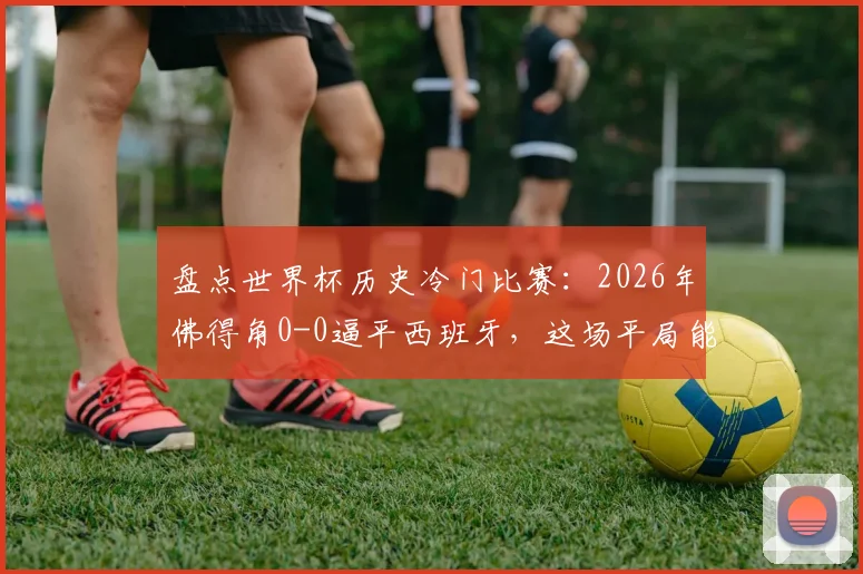 盘点世界杯历史冷门比赛：2026年佛得角0-0逼平西班牙，这场平局能排进前几？