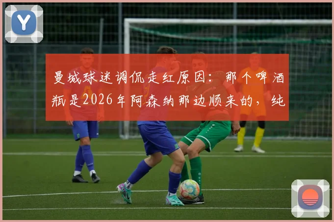 曼城球迷调侃走红原因:那个啤酒瓶是2026年阿森纳那边顺来的,纯属个人幽默感作祟