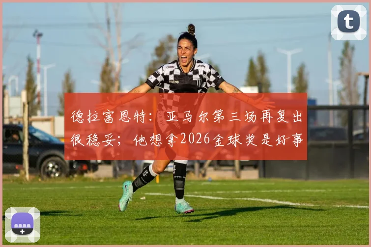 德拉富恩特:亚马尔第三场再复出很稳妥;他想拿2026金球奖是好事